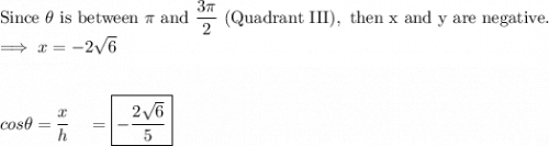 \text{Since }\theta\text{ is between }\pi\text{ and }\dfrac{3\pi}{2} \text{ (Quadrant III)},\text{ then x and y are negative.}\\\implies x=-2\sqrt{6}\\\\\\cos\theta = \dfrac{x}{h}\quad =\boxed{-\dfrac{2\sqrt{6}}{5}}