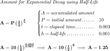 \bf \textit{Amount for Exponential Decay using Half-Life} \\\\ A=P\left( \frac{1}{2} \right)^{\frac{t}{h}}\qquad \begin{cases} A=\textit{accumulated amount}\\ P=\textit{initial amount}\dotfill &10\\ t=\textit{elapsed time}\dotfill &0.003\\ h=\textit{half-life}\dotfill &0.001 \end{cases} \\\\\\ A=10\left( \frac{1}{2} \right)^{\frac{0.003}{0.001}}\implies A=10\left( \frac{1}{2} \right)^3\implies A=1.25