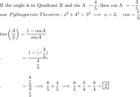 \text{If the angle is in Quadrant II and sin A }=\dfrac{4}{5}, \text{then cos A }=-\dfrac{3}{5}.\\use\ Pythagorean\ Theorem: x^2+4^2=5^2\implies x=3,\quad cos =\dfrac{x}{h}\\\\\\tan\bigg(\dfrac{A}{2}\bigg)=\dfrac{1-cosA}{sinA}\\\\\\.\qquad \qquad =\dfrac{1-(-\dfrac{3}{5})}{\dfrac{4}{5}}\\\\\\.\qquad \qquad =\dfrac{\dfrac{8}{5}}{\dfrac{4}{5}}\implies \dfrac{8}{5}\div\dfrac{4}{5}\implies \dfrac{8}{5}\times\dfrac{5}{4}=\dfrac{8}{4}=\large\boxed{2}