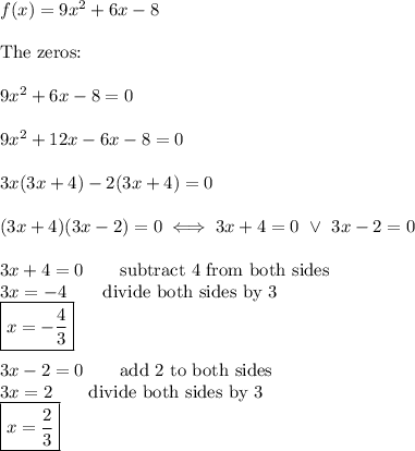 f(x)=9x^2+6x-8\\\\\text{The zeros:}\\\\9x^2+6x-8=0\\\\9x^2+12x-6x-8=0\\\\3x(3x+4)-2(3x+4)=0\\\\(3x+4)(3x-2)=0\iff3x+4=0\ \vee\ 3x-2=0\\\\3x+4=0\qquad\text{subtract 4 from both sides}\\3x=-4\qquad\text{divide both sides by 3}\\\boxed{x=-\dfrac{4}{3}}\\\\3x-2=0\qquad\text{add 2 to both sides}\\3x=2\qquad\text{divide both sides by 3}\\\boxed{x=\dfrac{2}{3}}