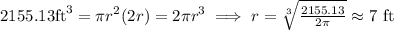 2155.13 \mbox{ft}^3=\pi r^2(2r)=2\pi r^3\implies r=\sqrt[3]{\frac{2155.13}{2\pi}}\approx 7 \,\,\mbox{ft}