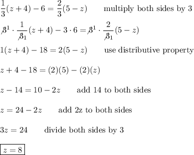 \dfrac{1}{3}(z+4)-6=\dfrac{2}{3}(5-z)\qquad\text{multiply both sides by 3}\\\\\not3^1\cdot\dfrac{1}{\not3_1}(z+4)-3\cdot6=\not3^1\cdot\dfrac{2}{\not3_1}(5-z)\\\\1(z+4)-18=2(5-z)\qquad\text{use distributive property}\\\\z+4-18=(2)(5)-(2)(z)\\\\z-14=10-2z\qquad\text{add 14 to both sides}\\\\z=24-2z\qquad\text{add 2z to both sides}\\\\3z=24\qquad\text{divide both sides by 3}\\\\\boxed{z=8}