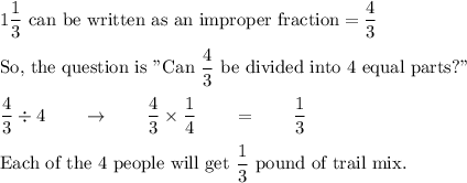 1\dfrac{1}{3}\ \text{can be written as an improper fraction}=\dfrac{4}{3}\\\\\text{So, the question is "Can}\ \dfrac{4}{3}\ \text{be divided into 4 equal parts?"}\\\\\dfrac{4}{3}\div 4\qquad \rightarrow \qquad \dfrac{4}{3}\times \dfrac{1}{4}\qquad = \qquad \dfrac{1}{3}\\\\\text{Each of the 4 people will get}\ \dfrac{1}{3}\ \text{pound of trail mix.}