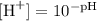 [\text{H}^{+}] = 10^{-\text{pH}}