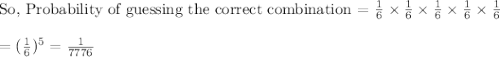 \text{So, Probability of guessing the correct combination = }\frac{1}{6}\times \frac{1}{6}\times \frac{1}{6}\times \frac{1}{6}\times \frac{1}{6}\\\\=(\frac{1}{6})^5=\frac{1}{7776}