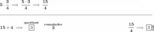 \bf 5\cdot \cfrac{3}{4}\implies \cfrac{5\cdot 3}{4}\implies \cfrac{15}{4} \\\\[-0.35em] \rule{34em}{0.25pt}\\\\ 15\div 4\implies \stackrel{quotient}{\boxed{3}}~~\stackrel{remainder}{3}~\hfill \cfrac{15}{4}\implies \boxed{3}\frac{3}{4}