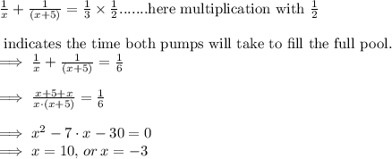 \frac{1}{x}+\frac{1}{(x+5)}=\frac{1}{3}\times \frac{1}{2}\text{.......here multiplication with }\frac{1}{2}\\\\\text{ indicates the time both pumps will take to fill the full pool.}\\\implies \frac{1}{x}+\frac{1}{(x+5)}=\frac{1}{6}\\\\\implies\frac{x+5+x}{x\cdot (x+5)}=\frac{1}{6}\\\\\implies x^2-7\cdot x-30=0\\\implies x=10,\thinspace or\thinspace x=-3