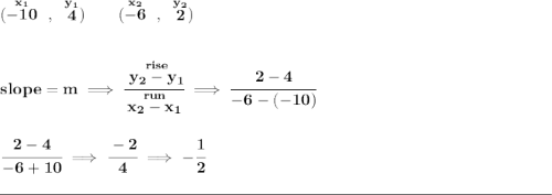 \bf (\stackrel{x_1}{-10}~,~\stackrel{y_1}{4})\qquad (\stackrel{x_2}{-6}~,~\stackrel{y_2}{2}) \\\\\\ slope = m\implies \cfrac{\stackrel{rise}{ y_2- y_1}}{\stackrel{run}{ x_2- x_1}}\implies \cfrac{2-4}{-6-(-10)} \\\\\\ \cfrac{2-4}{-6+10}\implies \cfrac{-2}{4}\implies -\cfrac{1}{2} \\\\[-0.35em] \rule{34em}{0.25pt}