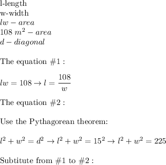 \text{l-length}\\\text{w-width}\\lw-area\\108\ m^2-area\\d-diagonal\\\\\text{The equation}\ \#1:\\\\lw=108\to l=\dfrac{108}{w}\\\\\text{The equation}\ \#2:\\\\\text{Use the Pythagorean theorem:}\\\\l^2+w^2=d^2\to l^2+w^2=15^2\to l^2+w^2=225\\\\\text{Subtitute from}\ \#1\ \text{to}\ \#2: