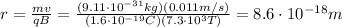 r=\frac{mv}{qB}=\frac{(9.11\cdot 10^{-31} kg)(0.011 m/s)}{(1.6\cdot 10^{-19} C)(7.3\cdot 10^3 T)}=8.6\cdot 10^{-18} m