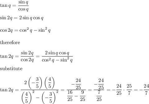 \tan q=\dfrac{\sin q}{\cos q}\\\\\sin2q=2\sin q\cos q\\\\\cos2q=\cos^2q-\sin^2q\\\\\text{therefore}\\\\\tan2q=\dfrac{\sin2q}{\cos2q}=\dfrac{2\sin q\cos q}{\cos^2q-\sin^2q}\\\\\text{substitute}\\\\\tan2q=\dfrac{2\left(-\dfrac{3}{5}\right)\left(\dfrac{4}{5}\right)}{\left(\dfrac{4}{5}\right)^2-\left(-\dfrac{3}{5}\right)^2}=\dfrac{-\dfrac{24}{25}}{\dfrac{16}{25}-\dfrac{9}{25}}=\dfrac{-\dfrac{24}{25}}{\dfrac{7}{25}}=-\dfrac{24}{25}\cdot\dfrac{25}{7}=-\dfrac{24}{7}