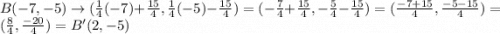 B(-7, -5) \rightarrow (\frac{1}{4}(-7) + \frac{15}{4}, \frac{1}{4}(-5)-\frac{15}{4})=(-\frac{7}{4}+ \frac{15}{4}, -\frac{5}{4}- \frac{15}{4}) = (\frac{-7+15}{4}, \frac{-5-15}{4}) = (\frac{8}{4}, \frac{-20}{4}) = B'(2, -5)