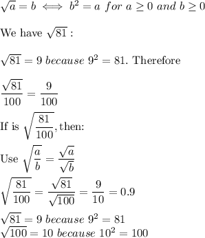 \sqrt{a}=b\iff b^2=a\ for\ a\geq0\ and\ b\geq0\\\\\text{We have}\ \sqrt{81}:\\\\\sqrt{81}=9\ because\ 9^2=81.\ \text{Therefore}\\\\\dfrac{\sqrt{81}}{100}=\dfrac{9}{100}\\\\\text{If is}\ \sqrt{\dfrac{81}{100}},\text{then:}\\\\ \text{Use}\ \sqrt{\dfrac{a}{b}}=\dfrac{\sqrt{a}}{\sqrt{b}}\\\\\sqrt{\dfrac{81}{100}}=\dfrac{\sqrt{81}}{\sqrt{100}}=\dfrac{9}{10}=0.9\\\\\sqrt{81}=9\ because\ 9^2=81\\\sqrt{100}=10\ because\ 10^2=100