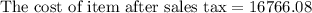 \text{The cost of item after sales tax}=16766.08