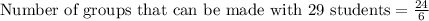 \text{Number of groups that can be made with 29 students}=\frac{24}{6}