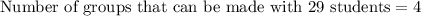 \text{Number of groups that can be made with 29 students}=4