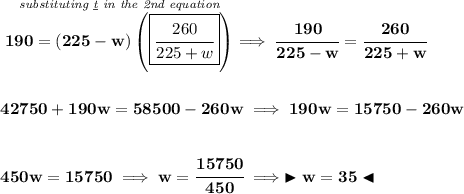 \bf \stackrel{\textit{substituting \underline{t} in the 2nd equation}}{190=(225-w)\left( \boxed{\cfrac{260}{225+w}} \right)}\implies \cfrac{190}{225-w}=\cfrac{260}{225+w} \\\\\\ 42750+190w=58500-260w\implies 190w=15750-260w \\\\\\ 450w=15750\implies w=\cfrac{15750}{450}\implies \blacktriangleright w=35 \blacktriangleleft