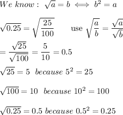 We\ know:\ \sqrt{a}=b\iff b^2=a\\\\\sqrt{0.25}=\sqrt{\dfrac{25}{100}}\qquad\text{use}\ \sqrt{\dfrac{a}{b}}=\dfrac{\sqrt{a}}{\sqrt{b}}\\\\=\dfrac{\sqrt{25}}{\sqrt{100}}=\dfrac{5}{10}=0.5\\\\\sqrt{25}=5\ \ because\ 5^2=25\\\\\sqrt{100}=10\ \ because\ 10^2=100\\\\\sqrt{0.25}=0.5\ because\ 0.5^2=0.25\\