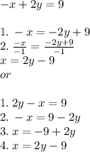 - x + 2y = 9 \\  \\ 1. \:  - x =  - 2y + 9 \\ 2. \:  \frac{ - x}{ - 1}  =  \frac{ - 2y + 9}{ - 1}  \\ x = 2y - 9 \\ or \\  \\ 1. \: 2y - x = 9 \\ 2. \:  - x = 9 - 2y \\ 3. \: x =  - 9 + 2y \\ 4. \: x = 2y - 9