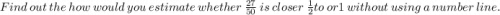 Find\ out\ the\ how\ would\ you\ estimate\ whether\ \frac{27}{50}\ is\ closer\ \frac{1}{2}  to\ or 1\ without\ using\ a\ number\ line .