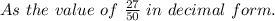 As\ the\ value\ of\ \frac{27}{50}\ in\ decimal\ form.