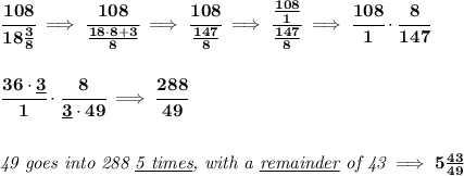 \bf \cfrac{108}{18\frac{3}{8}}\implies \cfrac{108}{\frac{18\cdot 8+3}{8}}\implies \cfrac{108}{\frac{147}{8}}\implies \cfrac{\frac{108}{1}}{\frac{147}{8}}\implies \cfrac{108}{1}\cdot \cfrac{8}{147}&#10;\\\\\\&#10;\cfrac{36\cdot \underline{3}}{1}\cdot \cfrac{8}{\underline{3}\cdot 49}\implies \cfrac{288}{49}&#10;\\\\\\&#10;\textit{49 goes into 288 \underline{5 times}, with a \underline{remainder} of 43}\implies 5\frac{43}{49}