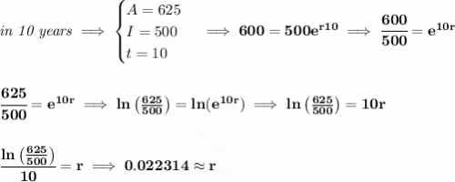 \bf \textit{in 10 years}\implies &#10;\begin{cases}&#10;A=625\\&#10;I=500\\&#10;t=10&#10;\end{cases}\implies 600=500e^{r10}\implies \cfrac{600}{500}=e^{10r}&#10;\\\\\\&#10;\cfrac{625}{500}=e^{10r}\implies ln\left(\frac{625}{500}  \right)=ln(e^{10r})\implies &#10;ln\left(\frac{625}{500}  \right)=10r&#10;\\\\\\&#10;\cfrac{ln\left(\frac{625}{500}  \right)}{10}=r\implies 0.022314\approx r