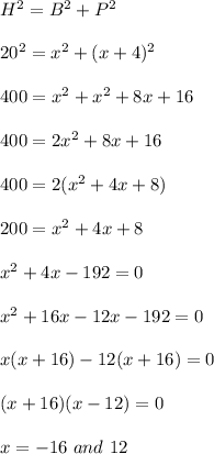 H^2=B^2+P^2\\\\20^2=x^2+(x+4)^2\\\\400=x^2+x^2+8x+16\\\\400=2x^2+8x+16\\\\400=2(x^2+4x+8)\\\\200=x^2+4x+8\\\\x^2+4x-192=0\\\\x^2+16x-12x-192=0\\\\x(x+16)-12(x+16)=0\\\\(x+16)(x-12)=0\\\\x=-16\ and\ 12