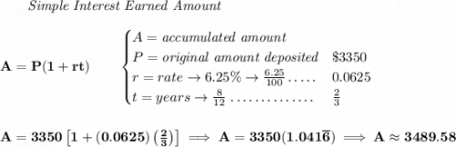 \bf ~~~~~~ \textit{Simple Interest Earned Amount} \\\\ A=P(1+rt)\qquad \begin{cases} A=\textit{accumulated amount}\\ P=\textit{original amount deposited}\dotfill & \$3350\\ r=rate\to 6.25\%\to \frac{6.25}{100}\dotfill &0.0625\\ t=years\to \frac{8}{12}\dotfill &\frac{2}{3} \end{cases} \\\\\\ A=3350\left[1+(0.0625)\left(\frac{2}{3} \right) \right]\implies A=3350(1.041\overline{6})\implies A\approx 3489.58