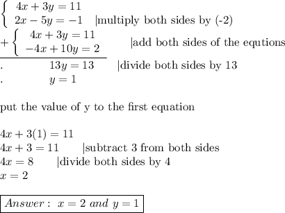 \left\{\begin{array}{ccc}4x+3y=11\\2x-5y=-1&|\text{multiply both sides by (-2)}\end{array}\right\\\underline{+\left\{\begin{array}{ccc}4x+3y=11\\-4x+10y=2\end{array}\right}\qquad|\text{add both sides of the equtions}\\.\qquad\qquad13y=13\qquad|\text{divide both sides by 13}\\.\qquad\qquad y=1\\\\\text{put the value of y to the first equation}\\\\4x+3(1)=11\\4x+3=11\qquad|\text{subtract 3 from both sides}\\4x=8\qquad|\text{divide both sides by 4}\\x=2\\\\\boxed{\ x=2\ and\ y=1}