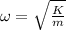 \omega  = \sqrt{\frac{K}{m}}