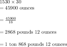 1530\times 30\\ =45900\text{ ounces}\\\\=\frac{45900}{16}\\\\=2868\text{ pounds }12\text{ ounces}\\\\=1\text{ ton }868\text{ pounds }12\text{ ounces }