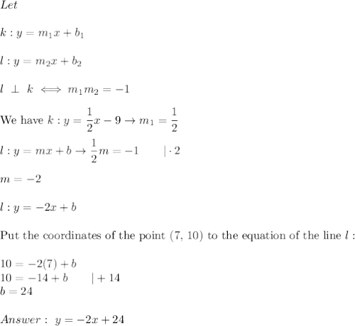 Let\\\\k:y=m_1x+b_1\\\\l:y=m_2x+b_2\\\\l\ \perp\ k\iff m_1m_2=-1\\\\\text{We have}\ k:y=\dfrac{1}{2}x-9\to m_1=\dfrac{1}{2}\\\\l:y=mx+b\to\dfrac{1}{2}m=-1\qquad|\cdot2\\\\m=-2\\\\l:y=-2x+b\\\\\text{Put the coordinates of the point (7, 10) to the equation of the line}\ l:\\\\10=-2(7)+b\\10=-14+b\qquad|+14\\b=24\\\\\ y=-2x+24