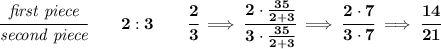 \bf \cfrac{\textit{first piece}}{\textit{second piece}}\qquad 2:3\qquad \cfrac{2}{3}\implies \cfrac{2\cdot \frac{35}{2+3}}{3\cdot \frac{35}{2+3}}\implies \cfrac{2\cdot 7}{3\cdot 7}\implies \cfrac{14}{21}