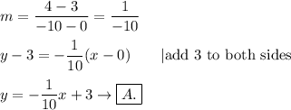 m=\dfrac{4-3}{-10-0}=\dfrac{1}{-10}\\\\y-3=-\dfrac{1}{10}(x-0)\qquad|\text{add 3 to both sides}\\\\y=-\dfrac{1}{10}x+3\to\boxed{A.}