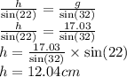 \frac{h}{ \sin(22) }  =  \frac{g}{ \sin(32) }  \\  \frac{h}{ \sin(22) }  =  \frac{17.03}{ \sin(32) }  \\ h =  \frac{17.03}{ \sin(32) } \times  \sin(22)   \\ h = 12.04cm