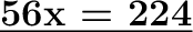 \huge\text{\bf{\underline{56x = 224}}}