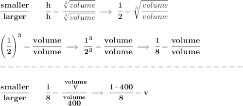 \bf \cfrac{smaller}{larger}\qquad \cfrac{h}{h}=\cfrac{\sqrt[3]{volume}}{\sqrt[3]{volume}}\implies \cfrac{1}{2}=\sqrt[3]{\cfrac{volume}{volume}}&#10;\\\\\\&#10;\left( \cfrac{1}{2} \right)^3=\cfrac{volume}{volume}&#10;\implies &#10;\cfrac{1^3}{2^3}=\cfrac{volume}{volume}\implies \cfrac{1}{8}=\cfrac{volume}{volume}\\\\&#10;-------------------------------\\\\&#10;\cfrac{smaller}{larger}\qquad \cfrac{1}{8}=\cfrac{\stackrel{volume}{v}}{\stackrel{volume}{400}}\implies \cfrac{1\cdot 400}{8}=v