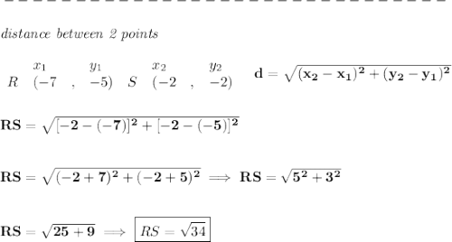 \bf -------------------------------\\\\&#10;\textit{distance between 2 points}\\ \quad \\&#10;\begin{array}{lllll}&#10;&x_1&y_1&x_2&y_2\\&#10;%  (a,b)&#10;R&({{-7}}\quad ,&{{ -5}})\quad &#10;%  (c,d)&#10;S&({{ -2}}\quad ,&{{ -2}})&#10;\end{array}\quad &#10;%  distance value&#10;d = \sqrt{({{ x_2}}-{{ x_1}})^2 + ({{ y_2}}-{{ y_1}})^2}&#10;\\\\\\&#10;RS=\sqrt{[-2-(-7)]^2+[-2-(-5)]^2}&#10;\\\\\\&#10;RS=\sqrt{(-2+7)^2+(-2+5)^2}\implies RS=\sqrt{5^2+3^2}&#10;\\\\\\&#10;RS=\sqrt{25+9}\implies \boxed{RS=\sqrt{34}}