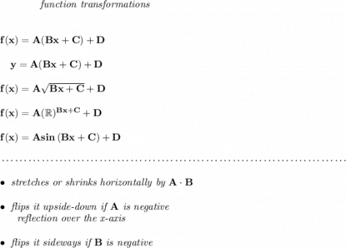 \bf ~~~~~~~~~~~~\textit{function transformations}&#10;\\\\\\&#10;f(x)= A( Bx+ C)+ D&#10;\\\\&#10;~~~~y= A( Bx+ C)+ D&#10;\\\\&#10;f(x)= A\sqrt{ Bx+ C}+ D&#10;\\\\&#10;f(x)= A(\mathbb{R})^{ Bx+ C}+ D&#10;\\\\&#10;f(x)= A sin\left( B x+ C \right)+ D&#10;\\\\[-0.35em]&#10;~\dotfill\\\\&#10;\bullet \textit{ stretches or shrinks horizontally by } A\cdot B\\\\&#10;\bullet \textit{ flips it upside-down if } A\textit{ is negative}\\&#10;~~~~~~\textit{reflection over the x-axis}&#10;\\\\&#10;\bullet \textit{ flips it sideways if } B\textit{ is negative}