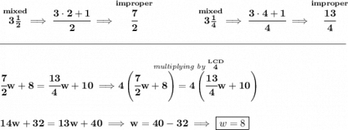 \bf \stackrel{mixed}{3\frac{1}{2}}\implies \cfrac{3\cdot 2+1}{2}\implies \stackrel{improper}{\cfrac{7}{2}}~\hfill \stackrel{mixed}{3\frac{1}{4}}\implies \cfrac{3\cdot 4+1}{4}\implies \stackrel{improper}{\cfrac{13}{4}}&#10;\\\\[-0.35em]&#10;\rule{34em}{0.25pt}\\\\&#10;\cfrac{7}{2}w+8=\cfrac{13}{4}w+10\implies \stackrel{\textit{multiplying by }\stackrel{LCD}{4}}{4\left( \cfrac{7}{2}w+8 \right)=4\left( \cfrac{13}{4}w+10 \right)}&#10;\\\\\\&#10;14w+32=13w+40\implies w=40-32\implies \boxed{w=8}