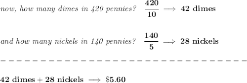 \bf \textit{now, how many dimes in 420 pennies?}\quad \cfrac{420}{10}\implies 42~dimes&#10;\\\\\\&#10;\textit{and how many nickels in 140 pennies?}\quad \cfrac{140}{5}\implies 28~nickels\\\\&#10;-------------------------------\\\\&#10;42~dimes + 28~nickels\implies \$5.60