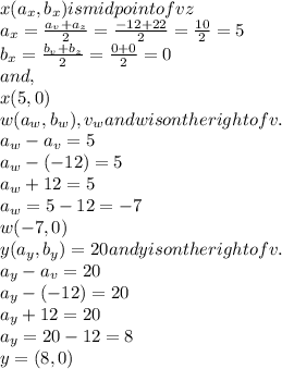 x(a_{x},b_{x})is midpoint of vz\\&#10;a_{x}=\frac{a_{v}+a_{z}}{2}=\frac{-12+22}{2}=\frac{10}{2}=5\\&#10;b_{x}=\frac{b_{v}+b_{z}}{2}=\frac{0+0}{2}=0\\&#10;and,\\&#10;x(5,0)\\&#10;w(a_{w},b_{w}),v_{w} and w is on the right of v.\\&#10;a_{w}-a_{v}=5\\&#10;a_{w}-(-12)=5\\&#10;a_{w}+12=5\\&#10;a_{w}=5-12=-7\\&#10;w(-7,0)\\&#10;y(a_{y},b_{y})=20 and y is on the right of v.\\&#10;a_{y}-a_{v}=20\\&#10;a_{y}-(-12)=20\\&#10;a_{y}+12=20\\&#10;a_{y}=20-12=8\\&#10;y=(8,0)