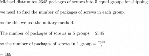 \\&#10;\text{Michael distrinutes  2345 packages of screws into 5 equal groups for shipping.}\\&#10;\\&#10;\text{we need to find the number of packages of screws in each group.}\\&#10;\\&#10;\text{so for this we use the unitary method.}\\&#10;\\&#10;\text{The number of packages of screws in 5 groups}=2345\\&#10;\\&#10;\text{so the number of packages of screws in 1 group}=\frac{2345}{5}\\&#10;\\&#10;=469