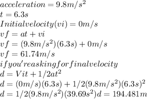 acceleration = 9.8m/s^2 \\&#10;t = 6.3s \\&#10;Initial velocity (vi) = 0m/s \\  vf = at + vi\\  vf = (9.8m/s^2)(6.3s) + 0m/s \\&#10;vf = 61.74m/s \\&#10;if you're asking for final velocity \\  &#10;d = Vit + 1/2at^2 \\&#10;d = (0m/s)(6.3s) + 1/2(9.8m/s^2)(6.3s)^2\\  d = 1/2(9.8m/s^2)(39.69s^2)  d = 194.481m