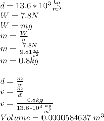 d=13.6*10^{3} \frac{kg}{m^{3} }  \\ W=7.8 N\\W=mg\\m=\frac{W}{g} \\m=\frac{7.8 N}{9.81 \frac{m}{s^{2} } }\\m=0.8 kg\\\\d=\frac{m}{v} \\v=\frac{m}{d} \\v=\frac{0.8 kg}{13.6*10^{3} \frac{kg}{m^{3} }}\\Volume=0.0000584637\ m^{3}