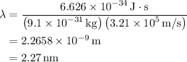 \begin{aligned}\lambda &= \frac{{6.626 \times {{10}^{ - 34}}\,{\text{J}} \cdot {\text{s}}}}{{\left( {9.1 \times {{10}^{ - 31}}\,{\text{kg}}} \right)\left( {3.21 \times {{10}^5}\,{{\text{m}} \mathord{\left/{\vphantom {{\text{m}} {\text{s}}}} \right.\kern-\nulldelimiterspace} {\text{s}}}} \right)}}\\&= 2.2658 \times {10^{ - 9}}\,{\text{m}} \\&= 2.{\text{27}}\,{\text{nm}} \\\end{aligned}