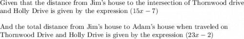 \text{Given that the distance from Jim's house to the intersection of Thornwood drive}\\&#10;\text{and Holly Drive is given by the expression }(15x-7)\\&#10;\\&#10;\text{And the total distance from Jim's house to Adam's house when traveled on}\\&#10;\text{Thornwood Drive and Holly Drive is given by the expression }(23x-2)