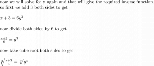 \text{now we will solve for y again and that will give the required inverse function.}\\&#10;\text{so first we add 3 both sides to get}\\&#10;\\&#10;x+3=6y^3\\&#10;\\&#10;\text{now divide both sides by 6 to get}\\&#10;\\&#10;\frac{x+3}{6}=y^3\\&#10;\\&#10;\text{now take cube root both sides to get}\\&#10;\\&#10;\sqrt[3]{\frac{x+3}{6}}=\sqrt[3]{y^3}