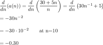 \dfrac{d}{dn}(a(n))=\dfrac{d}{dn}\left(\dfrac{30+5n}{n}\right)=\dfrac{d}{dn}\left(30n^{-1}+5\right)\\\\=-30n^{-2}\\\\=-30\cdot 10^{-2}\qquad\text{at n=10}\\\\=-0.30